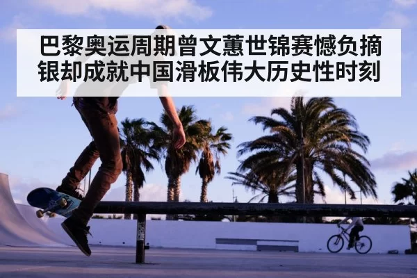 巴黎奥运周期曾文蕙世锦赛憾负摘银却成就中国滑板伟大历史性时刻
