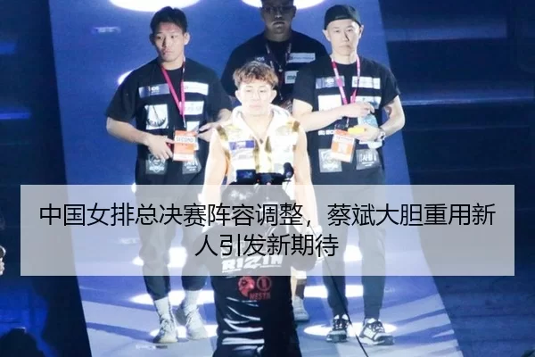 中国女排总决赛阵容调整，蔡斌大胆重用新人引发新期待