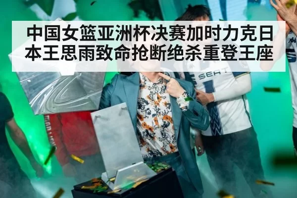中国女篮亚洲杯决赛加时力克日本王思雨致命抢断绝杀重登王座