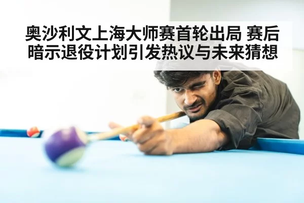 奥沙利文上海大师赛首轮出局 赛后暗示退役计划引发热议与未来猜想